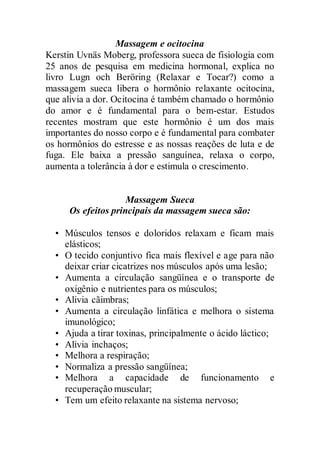 Massagem e ocitocina
Kerstin Uvnäs Moberg, professora sueca de fisiologia com
25 anos de pesquisa em medicina hormonal, explica no
livro Lugn och Beröring (Relaxar e Tocar?) como a
massagem sueca libera o hormônio relaxante ocitocina,
que alivia a dor. Ocitocina é também chamado o hormônio
do amor e é fundamental para o bem-estar. Estudos
recentes mostram que este hormônio é um dos mais
importantes do nosso corpo e é fundamental para combater
os hormônios do estresse e as nossas reações de luta e de
fuga. Ele baixa a pressão sanguínea, relaxa o corpo,
aumenta a tolerância à dor e estimula o crescimento.
Massagem Sueca
Os efeitos principais da massagem sueca são:
• Músculos tensos e doloridos relaxam e ficam mais
elásticos;
• O tecido conjuntivo fica mais flexível e age para não
deixar criar cicatrizes nos músculos após uma lesão;
• Aumenta a circulação sangüínea e o transporte de
oxigênio e nutrientes para os músculos;
• Alivia cãimbras;
• Aumenta a circulação linfática e melhora o sistema
imunológico;
• Ajuda a tirar toxinas, principalmente o ácido láctico;
• Alivia inchaços;
• Melhora a respiração;
• Normaliza a pressão sangüínea;
• Melhora a capacidade de funcionamento e
recuperação muscular;
• Tem um efeito relaxante na sistema nervoso;
 