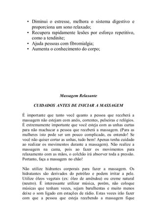• Diminui o estresse, melhora o sistema digestivo e
proporciona um sono relaxado;
• Recupera rapidamente lesões por esforço repetitivo,
como a tendinite;
• Ajuda pessoas com fibromialgia;
• Aumenta o conhecimento do corpo;
Massagem Relaxante
CUIDADOS ANTES DE INICIAR A MASSAGEM
É importante que tanto você quanto a pessoa que receberá a
massagem não estejam com anéis, correntes, pulseiras e relógios.
É extremamente importante que você esteja com as unhas curtas
para não machucar a pessoa que receberá a massagem. (Para as
mulheres isto pode ser um pouco complicado, eu entendo! Se
você não quiser cortar as unhas, tudo bem! Apenas tenha cuidado
ao realizar os movimentos durante a massagem). Não realize a
massagem na cama, pois ao fazer os movimentos para
relaxamento com as mãos, o colchão irá absorver toda a pressão.
Portanto, faça a massagem no chão!
Não utilize hidrantes corporais para fazer a massagem. Os
hidratantes são derivados do petróleo e podem irritar a pele.
Utilize óleos vegetais (ex: óleo de amêndoa) ou creme natural
(neutro). É interessante utilizar música, porém, não coloque
músicas que tenham vozes, sejam barulhentas e muito menos
deixe o som ligado em estações de rádio. Estas vozes irão fazer
com que a pessoa que esteja recebendo a massagem fique
 