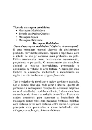 Tipos de massagem escolhidos:
• Massagem Modeladora
• Terapia das Pedras Quentes
• Massagem Sueca
• Massagem Relaxante
Massagem Modeladora
O que é massagem modeladora? Objetivo da massagem?
É uma massagem manual vigorosa de deslizamento
profundo, movimentos intensos, rápidos e repetitivos, com
o intuito de atingir camadas mais profundas da pele.
Utiliza movimentos como deslizamento, amassamento,
pinçamento e percussão. O amassamento das manobras
diminui os espaços intercelulares, provocando a
diminuição de volume da área tratada. A massagem atua
também na circulação, melhorando o metabolismo da
região e auxilia também na oxigenação celular.
Tem o objetivo de mobilizar o tecido gorduroso (todavia,
não é correto dizer que pode gerar a lipólise (quebra de
gordura) e a consequente redução dos acúmulos adiposos
no local trabalhado), modelar a silhueta, é altamente eficaz
em melhora de tônus e na redução de medidas. Podem ser
usados acessórios para aumentar a intensidade da
massagem como: rolos com pequenas ventosas, bolinhas
com texturas, luvas com texturas, entre outros. Os pontos
principais mais procurados a serem trabalhados são:
nádegas, coxas, braços, cintura e abdômen.
 