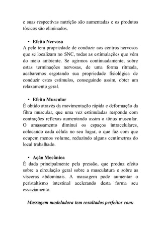 e suas respectivas nutrição são aumentadas e os produtos
tóxicos são eliminados.
• Efeito Nervoso
A pele tem propriedade de conduzir aos centros nervosos
que se localizam no SNC, todas as estimulações que vêm
do meio ambiente. Se agirmos continuadamente, sobre
estas terminações nervosas, de uma forma ritmada,
acabaremos esgotando sua propriedade fisiológica de
conduzir estes estímulos, conseguindo assim, obter um
relaxamento geral.
• Efeito Muscular
É obtido através da movimentação rápida e deformação da
fibra muscular, que uma vez estimuladas responde com
contrações reflexas aumentando assim o tônus muscular.
O amassamento diminui os espaços intracelulares,
colocando cada célula no seu lugar, o que faz com que
ocupem menos volume, reduzindo alguns centímetros do
local trabalhado.
• Ação Mecânica
É dada principalmente pela pressão, que produz efeito
sobre a circulação geral sobre a musculatura e sobre as
vísceras abdominais. A massagem pode aumentar o
peristaltismo intestinal acelerando desta forma seu
esvaziamento.
Massagem modeladora tem resultados perfeitos com:
 