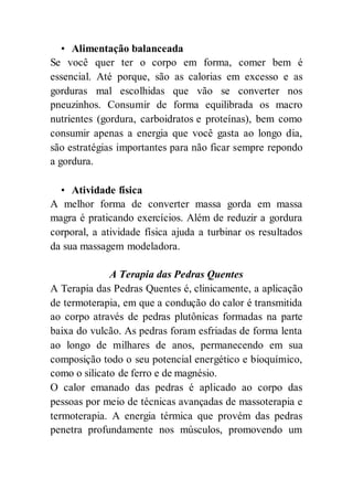 • Alimentação balanceada
Se você quer ter o corpo em forma, comer bem é
essencial. Até porque, são as calorias em excesso e as
gorduras mal escolhidas que vão se converter nos
pneuzinhos. Consumir de forma equilibrada os macro
nutrientes (gordura, carboidratos e proteínas), bem como
consumir apenas a energia que você gasta ao longo dia,
são estratégias importantes para não ficar sempre repondo
a gordura.
• Atividade física
A melhor forma de converter massa gorda em massa
magra é praticando exercícios. Além de reduzir a gordura
corporal, a atividade física ajuda a turbinar os resultados
da sua massagem modeladora.
A Terapia das Pedras Quentes
A Terapia das Pedras Quentes é, clinicamente, a aplicação
de termoterapia, em que a condução do calor é transmitida
ao corpo através de pedras plutônicas formadas na parte
baixa do vulcão. As pedras foram esfriadas de forma lenta
ao longo de milhares de anos, permanecendo em sua
composição todo o seu potencial energético e bioquímico,
como o silicato de ferro e de magnésio.
O calor emanado das pedras é aplicado ao corpo das
pessoas por meio de técnicas avançadas de massoterapia e
termoterapia. A energia térmica que provém das pedras
penetra profundamente nos músculos, promovendo um
 