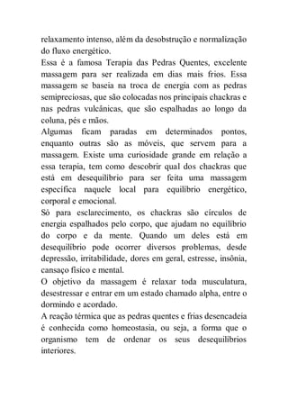 relaxamento intenso, além da desobstrução e normalização
do fluxo energético.
Essa é a famosa Terapia das Pedras Quentes, excelente
massagem para ser realizada em dias mais frios. Essa
massagem se baseia na troca de energia com as pedras
semipreciosas, que são colocadas nos principais chackras e
nas pedras vulcânicas, que são espalhadas ao longo da
coluna, pés e mãos.
Algumas ficam paradas em determinados pontos,
enquanto outras são as móveis, que servem para a
massagem. Existe uma curiosidade grande em relação a
essa terapia, tem como descobrir qual dos chackras que
está em desequilíbrio para ser feita uma massagem
específica naquele local para equilíbrio energético,
corporal e emocional.
Só para esclarecimento, os chackras são círculos de
energia espalhados pelo corpo, que ajudam no equilíbrio
do corpo e da mente. Quando um deles está em
desequilíbrio pode ocorrer diversos problemas, desde
depressão, irritabilidade, dores em geral, estresse, insônia,
cansaço físico e mental.
O objetivo da massagem é relaxar toda musculatura,
desestressar e entrar em um estado chamado alpha, entre o
dormindo e acordado.
A reação térmica que as pedras quentes e frias desencadeia
é conhecida como homeostasia, ou seja, a forma que o
organismo tem de ordenar os seus desequilíbrios
interiores.
 