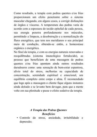 Como resultado, a terapia com pedras quentes e/ou frias
proporcionam um efeito penetrante sobre o sistema
muscular chegando, em alguns casos, a corrigir disfunções
de órgãos e vísceras. A temperatura das pedras varia de
acordo com a espessura do tecido epitelial de cada pessoa,
sua energia penetra profundamente nos músculos,
permitindo a limpeza, a desobstrução e a normalização do
fluxo energético, que tem nos meridianos o seu principal
meio de condução, obtendo-se então, a homeostase
orgânica e energética.
No final da terapia, e com as energias naturais renovadas e
reequilibradas (sistema imunológico fortalecido), as
pessoas que beneficiam de uma massagem de pedras
quentes e/ou frias apontam ainda outros resultados
duradouros como: uma sensação de bem-estar espantosa,
alívio total do stress, melhorias na capacidade de
concentração, serenidade espiritual e emocional, um
equilíbrio completo entre corpo e alma. É recomendado
que logo após a massagem o cliente fique alguns instantes
ainda deitado e se levante bem devagar, para que a mente
volte em sua plenitude e passe o efeito sedativo da terapia.
A Terapia das Pedras Quentes
Benefícios
• Controle do stress, ansiedade, irritabilidade e
depressão;
 