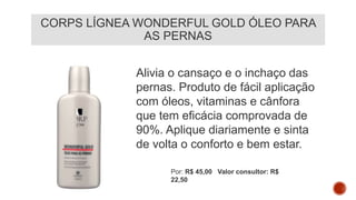 CORPS LÍGNEA WONDERFUL GOLD ÓLEO PARA
AS PERNAS
Alivia o cansaço e o inchaço das
pernas. Produto de fácil aplicação
com óleos, vitaminas e cânfora
que tem eficácia comprovada de
90%. Aplique diariamente e sinta
de volta o conforto e bem estar.
Por: R$ 45,00 Valor consultor: R$
22,50
 