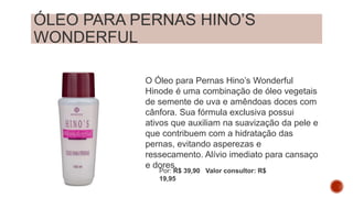 ÓLEO PARA PERNAS HINO’S
WONDERFUL
O Óleo para Pernas Hino’s Wonderful
Hinode é uma combinação de óleo vegetais
de semente de uva e amêndoas doces com
cânfora. Sua fórmula exclusiva possui
ativos que auxiliam na suavização da pele e
que contribuem com a hidratação das
pernas, evitando asperezas e
ressecamento. Alívio imediato para cansaço
e dores.
Por: R$ 39,90 Valor consultor: R$
19,95
 