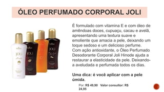 ÓLEO PERFUMADO CORPORAL JOLI
É formulado com vitamina E e com óleo de
amêndoas doces, cupuaçu, cacau e avelã,
apresentando uma textura suave e
emoliente que amacia a pele, deixando um
toque sedoso e um delicioso perfume.
Com ação antioxidante, o Óleo Perfumado
Desodorante Corporal Joli Hinode ajuda a
restaurar a elasticidade da pele. Deixando-
a aveludada e perfumada todos os dias.
Uma dica: é você aplicar com a pele
úmida.
Por: R$ 49,90 Valor consultor: R$
24,95
 