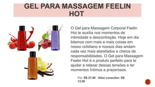 GEL PARA MASSAGEM FEELIN
HOT
O Gel para Massagem Corporal Feelin
Hot te auxilia nos momentos de
intimidade e descontração. Hoje em dia
lidamos com mais e mais coisas em
nosso cotidiano e nossos dias andam
cada vez mais atarefados e cheios de
responsabilidades. O Gel para Massagem
Feelin Hot é o produto perfeito para te
ajudar a relaxar dessas tensões e ter
momentos Íntimos e prazerosos.
Por: R$ 27,00 Valor consultor: R$
13,50
 