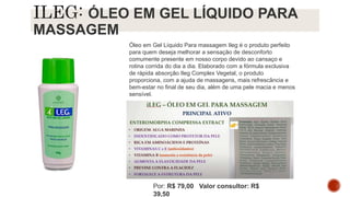 ÓLEO EM GEL LÍQUIDO PARA
MASSAGEM
Óleo em Gel Líquido Para massagem Ileg é o produto perfeito
para quem deseja melhorar a sensação de desconforto
comumente presente em nosso corpo devido ao cansaço e
rotina corrida do dia a dia. Elaborado com a fórmula exclusiva
de rápida absorção Ileg Complex Vegetal, o produto
proporciona, com a ajuda de massagens, mais refrescância e
bem-estar no final de seu dia, além de uma pele macia e menos
sensível.
Por: R$ 79,00 Valor consultor: R$
39,50
 