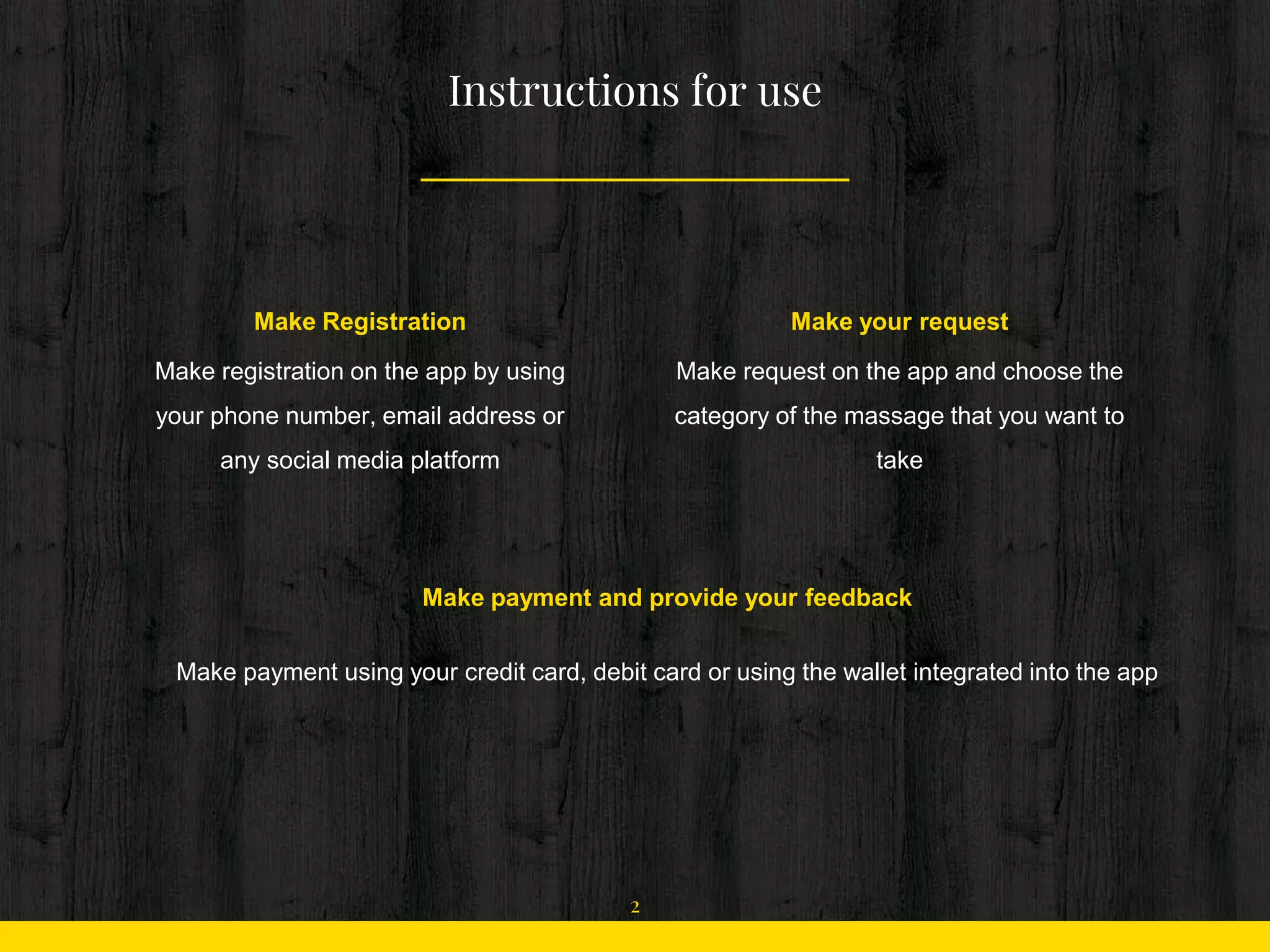 Instructions for use
Make Registration
Make registration on the app by using
your phone number, email address or
any social media platform
Make your request
Make request on the app and choose the
category of the massage that you want to
take
Make payment and provide your feedback
Make payment using your credit card, debit card or using the wallet integrated into the app
2
 