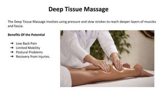 Deep Tissue Massage
The Deep Tissue Massage involves using pressure and slow strokes to reach deeper layers of muscles
and fascia.
Benefits Of the Potential
➔ Low Back Pain
➔ Limited Mobility
➔ Postural Problems
➔ Recovery from injuries.
 