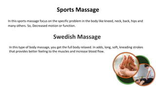 Sports Massage
In this sports massage focus on the specific problem in the body like kneed, neck, back, hips and
many others. So, Decreased motion or function.
Swedish Massage
In this type of body massage, you get the full body relaxed. In adds, long, soft, kneading strokes
that provides better feeling to the muscles and increase blood flow.
 