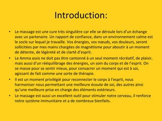 Introduction:
• Le massage est une cure très singulière car elle se déroule lors d’un échange
avec un partenaire. Un rapport de confiance, dans un environnement calme est
le socle sur lequel je travaille. Vos énergies, vos nœuds, vos douleurs, seront
sollicitées par mes mains chargées de magnétisme pour aboutir à un moment
de détente, de légèreté et de clarté d’esprit.
• Le Amma assis ne doit pas être cantonné à un seul moment récréatif, de plaisir,
mais aussi d’un rééquilibrage des énergies, un soin du corps et de l’esprit. On
se masse pour se sentir mieux, pour consacrer un moment qui est à soi,
agissant de fait comme une sorte de thérapie.
• Il est un moment privilégié pour reconnecter le corps à l’esprit, nous
harmoniser nous permettant une meilleure écoute de soi, des autres ainsi
qu’une meilleure prise en charge des éléments extérieurs.
• Le massage est aussi un excellent outil pour stimuler notre cerveau, il renforce
notre système immunitaire et a de nombreux bienfaits.
 