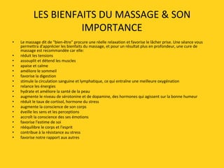 LES BIENFAITS DU MASSAGE & SON
IMPORTANCE
• Le massage dit de "bien-être" procure une réelle relaxation et favorise le lâcher prise. Une séance vous
permettra d'apprécier les bienfaits du massage, et pour un résultat plus en profondeur, une cure de
massage est recommandée car elle:
• réduit les tensions
• assouplit et détend les muscles
• apaise et calme
• améliore le sommeil
• favorise la digestion
• stimule la circulation sanguine et lymphatique, ce qui entraîne une meilleure oxygénation
• relance les énergies
• hydrate et améliore la santé de la peau
• augmente le niveau de sérotonine et de dopamine, des hormones qui agissent sur la bonne humeur
• réduit le taux de cortisol, hormone du stress
• augmente la conscience de son corps
• éveille les sens et les perceptions
• accroît la conscience des ses émotions
• favorise l'estime de soi
• rééquilibre le corps et l'esprit
• contribue à la résistance au stress
• favorise notre rapport aux autres
 