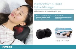 •	Fun and comfortable shape
•	4 rotating massage nodes
•	Sturdy adjustable strap
•	Optional heat
•	Auto-reverse changes rotation
of massage
InstaShiatsu®
+ IS-1000
Pillow Massager
Relaxing shiatsu massager with heat.
(15"L × 7"H × 8"W)
 