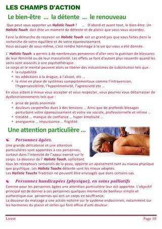 Livret Page 10
LES CHAMPS D'ACTION
Le bien-être … la détente … le renouveau
Que peut vous apporter un Holistic Touch ? … D'abord et avant tout, le bien-être. Un
Holistic Touch doit être un moment de détente et de plaisir que vous vous accordez.
Faire la démarche de recevoir un Holistic Touch est un grand pas que vous faites dans la
recherche de votre équilibre et de votre épanouissement.
Vous occuper de vous-même, c’est rendre hommage à la vie qui vous a été donnée.
L' Holistic Touch a permis à de nombreuses personnes d’aller vers la guérison de blessures
de leur féminité ou de leur masculinité. Les effets se font d'autant plus ressentir quand les
soins sont associés à une psychothérapie.
Le corps et le mental peuvent alors se libérer des mécanismes de substitution tels que :
 la culpabilité
 les addictions à la drogue, à l'alcool, etc …
 la mise en place de systèmes comportementaux comme l’introversion,
l’hypersensibilité, l’hyperémotivité, l’agressivité etc …
En vous aidant à mieux vous accepter et vous respecter, vous pourrez vous débarrasser de
dysfonctionnements tels que :
 prise de poids anormale
 douleurs corporelles dues à des tensions … Ainsi que de profonds blocages
perturbant votre épanouissement et votre vie sociale, professionnelle et intime …
 timidité … manque de confiance … hyper émotivité …
 anorgasmie … impuissance … frigidité.
Une attention particulière …
 Personnes âgées.
Une grande délicatesse et une attention
particulières sont apportées à ces personnes,
surtout dans l’intensité de l’appui exercé sur le
corps. La douceur de l' Holistic Touch, sollicitant
tous les récepteurs sensoriels de la peau, apporte un apaisement tant au niveau physique
que psychique. Les Holistic Touchs détente sont les mieux adaptés.
Les Holistic Touchs Tradition ne peuvent être envisagés que dans certains cas.
 Personnes handicapées (physique), en soins palliatifs
Comme pour les personnes âgées une attention particulière leur est apportée. L'objectif
principal est de donner à ces personnes quelques moments de bonheur simple et
authentique aux personnes qui ont un corps en souffrance.
La douceur du massage a une action notoire sur le système endocrinien, notamment sur
les hormones du plaisir et celles qui font office d'anti douleur.
 
