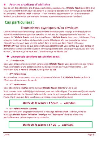 Livret Page 11
 Pour les problèmes d’addiction
Que ce soit des addictions à la drogue, au chocolat, aux jeux, etc., l'Holistic Touch peut être, à lui
seul, un excellent moyen pour s’en défaire. Si le degré d’addiction est élevé et/ou si l’addiction
est ancienne, l'Holistic Touch Tradition "T" est vivement recommandé. En cas de traitement
médical, de substitution par exemple, il ne sera aucunement question de l’arrêter !
Cas particuliers :
Traumatismes psychiques et/ou physiques
La démarche de confier son corps est loin d’être évidente quand le corps a été blessé par un
traumatisme tel qu’une agression sexuelle, un viol, etc. La réappropriation du "toucher", au
travers de l' Holistic Touch peut être très efficace. L’Holistic Touch, dans ce cas, fait l’objet d’une
attention toute particulière et d’une très grande délicatesse afin que la confiance puisse
s’installer au mieux et avec sérénité autant dans le corps que dans l'esprit et le cœur.
IMPORTANT : Je veille à ce que pendant chaque Holistic Touch vous sentez que vous gardez en
permanence la maitrise de la situation. Je vous rappellerai sans cesse que vous pouvez dire "Oui
ou non", "Je veux ou je ne veux pas", "je désire ou je ne désires pas".
 Un protocole spécifique est suivi dans ce cas.
 1er
rendez-vous
Nous vous proposons un entretien sans séance d'Holistic Touch. Vous pouvez venir à ce rendez-
vous accompagné d'une personne amie ou d'un parent en qui vous avez confiance … Cet
entretient dure ½ heure à 1 heure. Participation de 10€
 2ème
rendez-vous
Au cours de ce rendez-vous, nous vous proposons d'alterner 2 à 3 Holistic Touchs de 5mn à
20mn avec des moments de parole.
 3ème
rendez-vous
Nous abordons le toucher par le massage Holistic Touch détente"2". (V p 15)
Vous pourrez rester habillé(e) partiellement, avec des habits légers. C’est vous seul(e) qui avez le
pouvoir de décider de découvrir telle ou telle partie de votre corps afin qu’elle soit massée à
l'huile. C’est vous qui, dans tous les cas, prendrez ces décisions librement.
 4ème
rendez-vous et suivants
Nous pourrons aller progressivement vers le massage Holistic Touch Tradition, voire les
massages Holistic Touch "initiation Tantrique «et "Tantrique" dont les effets sont
particulièrement puissants pour se reconstruire.
Durée de la séance : 1 heure … coût 42€.
Durée de la séance : 1 h 20 … coût 50€.
 