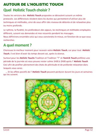 Livret Page 12
AUTOUR DE L'HOLISTIC TOUCH
Quel Holistic Touch choisir ?
Toutes les versions des Holistic Touch proposées se déroulent suivant un même
protocole. Les différences résident dans les durées qui permettent d’utiliser plus de
techniques et méthodes, ainsi de vous offrir des niveaux de détente et de relaxation plus
ou moins profonds.
Le rythme, la fluidité, les profondeurs des appuis, les techniques et méthodes employées
diffèrent, suivant vos demandes et mes ressentis pendant les massages.
Nous définirons ensemble celui qui vous conviendra le mieux, en fonction de ce que vous
recherchez.
A quel moment ?
Choisissez le meilleur moment pour recevoir votre Holistic Touch, car pour tout Holistic
Touch, il est bien d'avoir du temps devant soi, après la séance.
Surtout pour les Holistic Touchs Tradition et Tradition "T" et Tantrik Touch préférez une
période de la journée où vous pouvez rester calme 1h00 à 2h00 après l' Holistic Touch.
Ceci afin de profiter pleinement des états de plénitude et de profonde relaxation dans
lesquels vous serez.
… Et les effets positifs de l' Holistic Touch peuvent perdurer durant les jours et semaines
qui les suivent.
 
