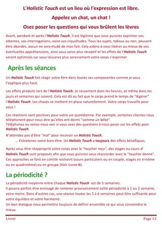 Livret Page 13
L'Holistic Touch est un lieu où l'expression est libre.
Appelez un chat, un chat !
Osez poser les questions qui vous brûlent les lèvres
Avant, pendant et après l'Holistic Touch, il est légitime que vous puissiez exprimer vos
attentes, vos interrogations, voire vos inquiétudes. Tous les sujets, tabous ou non, peuvent
être abordés, aucun ne sera éludé de mon fait. Cela aidera à vous libérer au mieux de vos
éventuelles appréhensions, ainsi vous serez plus réceptif et les effets de l’Holistic Touch
seront optimisés car vous laisserez plus sereinement votre corps s’exprimer
Après les séances
Un Holistic Touch fait réagir votre être dans toutes ses composantes comme je vous
l’explique plus haut.
Les effets produits lors de l’Holistic Touch, se ressentent dans les heures, et même dans les
jours et semaines qui suivent. Cela est dû au fait que le corps prend le temps de "digérer"
l’Holistic Touch. Les choses se mettent en place naturellement. Votre corps travaille pour
vous !
Ces réactions sont positives pour votre vie quotidienne. Par exemple, certaines clientes nous
téléphonent pour nous dire qu’elles ont dormi "comme un bébé".
Téléphonez ou venez nous voir si vous avez des questions à nous poser sur les effets post-
Holistic Touch.
N’attendez pas d’être "mal" pour recevoir un Holistic Touch.
… Entretenez votre bien-être. Un Holistic Touch a toujours des effets bénéfiques.
Après vous être réapproprié votre corps avec le "toucher reçu", des stages ou cours d'
Holistic Touch sont proposés afin que vous puissiez vous réaccorder avec le "toucher donné".
Ces approches se font en comité restreint (cours particuliers ou en couple, stages en trinôme
ou en quadrinôme) ou en groupe (Voir Livret II).
La périodicité ?
La périodicité moyenne entre chaque Holistic Touch est de 3 semaines.
Il pourra parfois être envisagé de ramener provisoirement cette périodicité à 1 ou 2 semaine,
voire moins. Dans d'autres cas, une séance toutes les 5 à 6 semaines peut être suffisante pour
votre équilibre et votre harmonie.
Un bon dialogue nous permettra toujours de définir ensemble ce qui vous conviendra le
mieux.
 