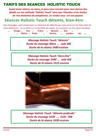 Livret Page 15
TARIFS DES SEANCES HOLISTIC TOUCH
Avant toute séance, ou cours, je peux vous recevoir pour vous donner des
détails sur ma méthode "Holistic Touch" ainsi que l’étendue et les limites
de mes domaines de compétence. Ce rendez-vous est non payant.
Séances Holistic Touch détente, bien-être
Ces massages sont avant tout un moment de détente qui vous procure du bien-être et
vous déstresse,. Ils se font sur l’ensemble du corps, en insistant sur les zones tendues.
… Visage … Cou … Crâne … Epaules … Dos …
… Mains … Pieds … Ventre … jambes etc …
Massage Holistic Touch "détente"
Durée du massage 40mn … coût 30€
Durée de la séance 1h00 environ
Massage Holistic Touch "bien-être"
Durée du massage 1h00 … coût 42€
Durée de la séance 1h15 environ
Massage Holistic Touch "détente profonde"
Durée du massage 1h20 … Coût : 50€
Durée de la séance 1h30 environ
 