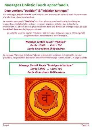 Livret Page 16
Massages Holistic Touch approfondis.
Deux versions "tradition" & "initiation tantrique"
Ces massages Holistic Touchs sont toujours des moments de détente mais ils permettent
d'y aller bien plus en profondeur.
Le premier est appelé "Tradition" car il est plus encore dans l’esprit des thérapies
manuelles orientales telles je les ai reçues et apprises, et telles que je les donne
maintenant. Ils offrent encore plus de rentrer dans une dimension thérapeutique qu'avec
les Holistic Touch de la page précédente.
Je rappelle qu’il ne saurait remplacer des thérapies proposées par le corps médical
ou paramédical, notamment la kinésithérapie.
Le massage "Tantrique Initiatique" aborde la dimension tantrique. Je le conseille, comme
préalable, aux personnes désireuses de découvrir le massage "Tantrik Touch"… V page suivante
Massage Tantrik Touch "Tradition"
Durée : 2h00 … Coût : 70€
Durée de la séance 2h30 environ
Massage Tantrik Touch "Tantrique initiatique "
Durée : 2h00 … Coût : 70€
Durée de la séance 2h30 environ
 