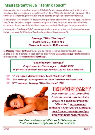 Livret Page 17
Massage tantrique "Tantrik Touch"
Cette version tantrique des massages l’Holistic Touch aborde pleinement la dimension
tantrique. Ces massages sont dans la tradition de la "Féminité Sacrée" et ne peuvent être
donné qu’à la femme, pour des raisons de polarité énergétique receveur/donneur.
La dimension tantrique est ici abordée avec prudence et sérénité, les massages tantriques
que j’ai mis au point sont parfaitement adaptés à notre culture et à notre mode de vie
occidental. Ils sont destinés à celles et ceux qui veulent développer leurs potentialités.
Cette version "occidentalisée" a commencé à être mise au point avec l’aide précieuse de
Rajiva (voir page 4, "L'Holistic Touch … la genèse … des rencontres").
Le Massage "Rituel Tantrique" ne peut être réalisé lors d’un premier rendez-vous.
Je propose une progression pour pouvoir aller vers le Massage Tantrique Holistic Touch en
toute sérénité : le "Cheminement Tantrique".
1er massage : Massage Holistic Touch "Tradition" (70€)
2ème massage : Massage Holistic Touch "Initiation tantrique" (70€)
3ème massage : Massage "Rituel tantrique" (75€)
AFIN D’EVITER TOUTE AMBIGÜITE
Contrairement à certaines idées
reçues et à certaines pratiques
"déviantes", les massages
tantrique ne sont pas un subterfuge
pour faire un massage érotique
avec finalité de rapport sexuel.
Une documentation détaillée sur le "Massage du
Yoni" vous sera envoyée par mail sur demande.
Massage "Rituel Tantrique"
Durée : 2h30 … Coût : 75€
Durée de la séance 3h00 environ
"Cheminement Tantrique"
Forfait pour les 3 massages … 215€ 180€
La périodicité entre ces massages ne devra pas excéder 3 semaines
 
