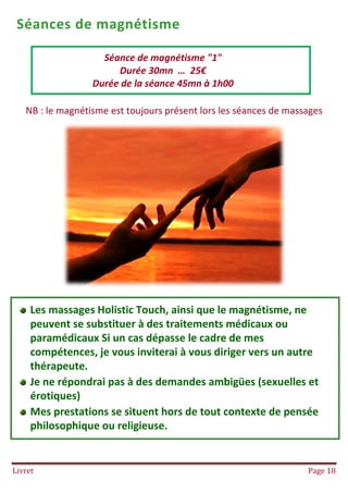 Livret Page 18
Séances de magnétisme
NB : le magnétisme est toujours présent lors les séances de massages
Séance de magnétisme "1"
Durée 30mn … 25€
Durée de la séance 45mn à 1h00
Les massages Holistic Touch, ainsi que le magnétisme, ne
peuvent se substituer à des traitements médicaux ou
paramédicaux Si un cas dépasse le cadre de mes
compétences, je vous inviterai à vous diriger vers un autre
thérapeute.
Je ne répondrai pas à des demandes ambigües (sexuelles et
érotiques)
Mes prestations se situent hors de tout contexte de pensée
philosophique ou religieuse.
 