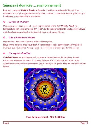 Livret Page 19
Séances à domicile … environnement
Pour vos massages Holistic Touchs à domicile, il est important que le lieu où ils se
déroulent soit le plus agréable et confortable possible. Préparez-le à votre goût afin que
l’ambiance y soit favorable et souriante.
 Calme et chaleur
Une atmosphère reposante et sereine optimise les effets de l’ Holistic Touch. La
température doit se situer entre 24° et 28°. Cette chaleur ambiante peut paraître élevée
mais la relaxation profonde a tendance à vous rendre plus frileux.
 Une ambiance sereine
Une musique douce et relaxante aide au lâcher prise.
Nous avons toujours avec nous des CD de relaxation. Vous pouvez bien sûr mettre la
musique que vous aimez. Vous pouvez aussi préférer le silence pendant la séance.
 Un espace douillet
L’ Holistic Touch se pratique au sol, un espace libre minimum de 2m50 sur 3m est
nécessaire. Prévoyez au moins 2 couvertures ou futon ou matelas peu épais. Nous
apportons une couverture protectrice (pour l’huile) et un grand drap de bain pour couvrir
le tout.
Frais de déplacement : 5€ + 0,12€/km
 
