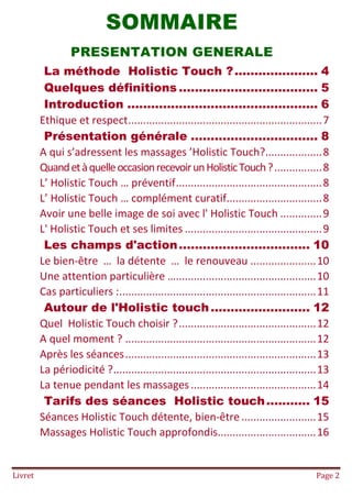 Livret Page 2
SOMMAIRE
PRESENTATION GENERALE
La méthode Holistic Touch ?..................... 4
Quelques définitions ................................... 5
Introduction ................................................ 6
Ethique et respect.................................................................7
Présentation générale ................................ 8
A qui s’adressent les massages ’Holistic Touch?...................8
QuandetàquelleoccasionrecevoirunHolisticTouch?................8
L’ Holistic Touch … préventif.................................................8
L’ Holistic Touch … complément curatif................................8
Avoir une belle image de soi avec l' Holistic Touch ..............9
L' Holistic Touch et ses limites ..............................................9
Les champs d'action................................. 10
Le bien-être … la détente … le renouveau ......................10
Une attention particulière …...............................................10
Cas particuliers :..................................................................11
Autour de l'Holistic touch......................... 12
Quel Holistic Touch choisir ?..............................................12
A quel moment ? ................................................................12
Après les séances................................................................13
La périodicité ?....................................................................13
La tenue pendant les massages..........................................14
Tarifs des séances Holistic touch........... 15
Séances Holistic Touch détente, bien-être .........................15
Massages Holistic Touch approfondis.................................16
 