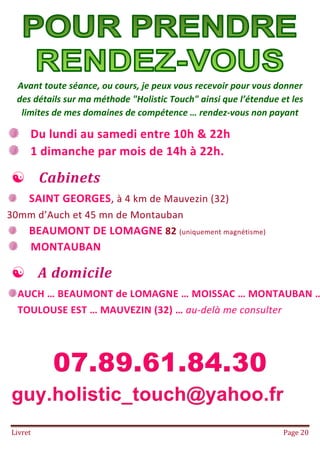 Livret Page 20
POUR PRENDRE RENDEZ VOUS
US
Avant toute séance, ou cours, je peux vous recevoir pour vous donner
des détails sur ma méthode "Holistic Touch" ainsi que l’étendue et les
limites de mes domaines de compétence … rendez-vous non payant
Du lundi au samedi entre 10h & 22h
1 dimanche par mois de 14h à 22h.
 Cabinets
SAINT GEORGES, à 4 km de Mauvezin (32)
30mm d’Auch et 45 mn de Montauban
BEAUMONT DE LOMAGNE 82 (uniquement magnétisme)
MONTAUBAN
 A domicile
AUCH … BEAUMONT de LOMAGNE … MOISSAC … MONTAUBAN …
TOULOUSE EST … MAUVEZIN (32) … au-delà me consulter
 