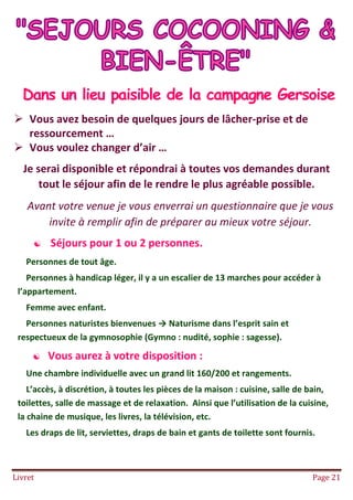 Livret Page 21
SEJOURS COCOONING ET BIEN ËTRE
Dans un lieu paisible de la campagne Gersoise
 Vous avez besoin de quelques jours de lâcher-prise et de
ressourcement …
 Vous voulez changer d’air …
Je serai disponible et répondrai à toutes vos demandes durant
tout le séjour afin de le rendre le plus agréable possible.
Avant votre venue je vous enverrai un questionnaire que je vous
invite à remplir afin de préparer au mieux votre séjour.
 Séjours pour 1 ou 2 personnes.
Personnes de tout âge.
Personnes à handicap léger, il y a un escalier de 13 marches pour accéder à
l’appartement.
Femme avec enfant.
Personnes naturistes bienvenues → Naturisme dans l’esprit sain et
respectueux de la gymnosophie (Gymno : nudité, sophie : sagesse).
 Vous aurez à votre disposition :
Une chambre individuelle avec un grand lit 160/200 et rangements.
L’accès, à discrétion, à toutes les pièces de la maison : cuisine, salle de bain,
toilettes, salle de massage et de relaxation. Ainsi que l’utilisation de la cuisine,
la chaine de musique, les livres, la télévision, etc.
Les draps de lit, serviettes, draps de bain et gants de toilette sont fournis.
 