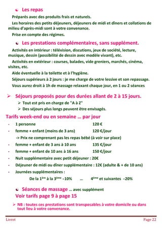 Livret Page 22
 Les repas
Préparés avec des produits frais et naturels.
Les horaires des petits déjeuners, déjeuners de midi et dîners et collations de
milieu d’après-midi sont à votre convenance.
Prise en compte des régimes.
 Les prestations complémentaires, sans supplément.
Activités en intérieur : télévision, discutions, jeux de société, lecture,
musique, dessin (possibilité de dessin avec modèle vivant), etc.
Activités en extérieur : courses, balades, vide greniers, marchés, cinéma,
visites, etc.
Aide éventuelle à la toilette et à l’hygiène.
Séjours supérieurs à 2 jours : je me charge de votre lessive et son repassage.
Vous aurez droit à 1h de massage relaxant chaque jour, en 1 ou 2 séances
 Séjours proposés pour des durées allant de 2 à 15 jours.
 Tout est pris en charge de "A à Z"
 Des séjours plus longs peuvent être envisagés.
Tarifs week-end ou en semaine … par jour
- 1 personne 120 €
- femme + enfant (moins de 3 ans) 120 €/jour
-> Prix ne comprenant pas les repas bébé (à voir sur place)
- femme + enfant de 3 ans à 10 ans 135 €/jour
- femme + enfant de 10 ans à 16 ans 150 €/jour
- Nuit supplémentaire avec petit déjeuner : 20€
- Déjeuner de midi ou dîner supplémentaire : 12€ (adulte & + de 10 ans)
- Journées supplémentaires :
De la 1ère à la 3ème -10% … 4ème et suivantes -20%
 Séances de massage … avec supplément
Voir tarifs page 9 à page 15
 NB : toutes ces prestations sont transposables à votre domicile ou dans
tout lieu à votre convenance.
 