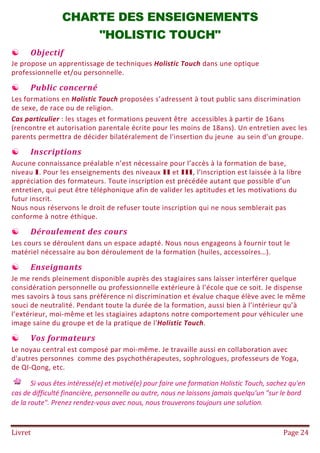 Livret Page 24
CHARTE DES ENSEIGNEMENTS
"HOLISTIC TOUCH"
 Objectif
Je propose un apprentissage de techniques Holistic Touch dans une optique
professionnelle et/ou personnelle.
 Public concerné
Les formations en Holistic Touch proposées s’adressent à tout public sans discrimination
de sexe, de race ou de religion.
Cas particulier : les stages et formations peuvent être accessibles à partir de 16ans
(rencontre et autorisation parentale écrite pour les moins de 18ans). Un entretien avec les
parents permettra de décider bilatéralement de l'insertion du jeune au sein d'un groupe.
 Inscriptions
Aucune connaissance préalable n’est nécessaire pour l’accès à la formation de base,
niveau I. Pour les enseignements des niveaux II et III, l’inscription est laissée à la libre
appréciation des formateurs. Toute inscription est précédée autant que possible d’un
entretien, qui peut être téléphonique afin de valider les aptitudes et les motivations du
futur inscrit.
Nous nous réservons le droit de refuser toute inscription qui ne nous semblerait pas
conforme à notre éthique.
 Déroulement des cours
Les cours se déroulent dans un espace adapté. Nous nous engageons à fournir tout le
matériel nécessaire au bon déroulement de la formation (huiles, accessoires…).
 Enseignants
Je me rends pleinement disponible auprès des stagiaires sans laisser interférer quelque
considération personnelle ou professionnelle extérieure à l’école que ce soit. Je dispense
mes savoirs à tous sans préférence ni discrimination et évalue chaque élève avec le même
souci de neutralité. Pendant toute la durée de la formation, aussi bien à l’intérieur qu’à
l’extérieur, moi-même et les stagiaires adaptons notre comportement pour véhiculer une
image saine du groupe et de la pratique de l'Holistic Touch.
 Vos formateurs
Le noyau central est composé par moi-même. Je travaille aussi en collaboration avec
d'autres personnes comme des psychothérapeutes, sophrologues, professeurs de Yoga,
de QI-Qong, etc.
Si vous êtes intéressé(e) et motivé(e) pour faire une formation Holistic Touch, sachez qu'en
cas de difficulté financière, personnelle ou autre, nous ne laissons jamais quelqu'un "sur le bord
de la route". Prenez rendez-vous avec nous, nous trouverons toujours une solution.
 