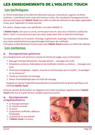 Livret Page 25
LES ENSEIGNEMENTS DE L'HOLISTIC TOUCH
Les techniques
La forme anatomique et les éléments (Structure osseuse, musculature, organes, les divers
systèmes...) constituant notre corps sont commun à tous. Par conséquent l'enseignement des
diverses techniques de l'Holistic Touch vous offre un cadre de référence et des règles applicables
à tous, pour l'approcher en toute sécurité.
Par contre, chaque corps a ses spécificités, il est donc UNIQUE !!!
L'Holistic Touch, c'est aussi un art et, comme pour tout art, nous vous inviterons à utiliser les
divers "outils" et connaissances que vous aurez acquis pour aller au-delà de la technique.
Un travail essentiel sur le ressenti, l'échange, la générosité, le partage, l'intuition, l'inspiration
sera mené conjointement aux apprentissages techniques des méthodes.
C'est grâce à cette dimension humaine que votre Holistic Touch prendra ses lettres de noblesse.
Les contenus
 Enseignements généraux
Ces enseignements sont communs à toutes les formes de stages, cours et formations
 Massage Tantrique Bhoutanais, massage balinais … massages avec huile
 Relaxations coréenne, thaïlandaise et Jijo (méthode similaire au shiatsu) … massages sans
huile
 Dimension énergétique : soigner, ressentir et communiquer par le toucher, "se protéger"
et "se ressourcer".
 Travail sur l’intention et l'échange.
 Notion d'aromathérapie pour les huiles de massage.
Auxquels se rajoute l’originalité de protocoles et enchaînements de gestes spécifiques à la
méthode Holistic Touch.
Entre les sessions de formation, les stagiaires sont invités à pratiquer régulièrement l' Holistic
Touch entre eux et auprès de leurs modèles (parents ou amis).
 Enseignements
complémentaires
 Le massage tantrique
 La femme enceinte
 Le senior
 La personne souffrante, obèse ou
handicapée.
 La personne en soin palliatif.
 L'Holistic Touch à 4 mains.
 