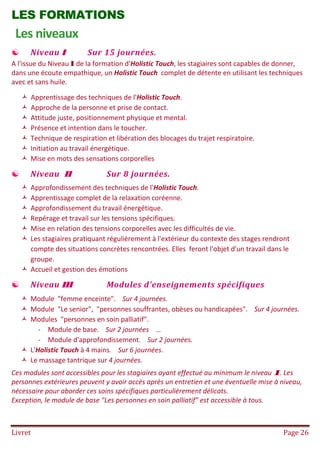 Livret Page 26
LES FORMATIONS
Les niveaux
 Niveau I Sur 15 journées.
A l'issue du Niveau I de la formation d'Holistic Touch, les stagiaires sont capables de donner,
dans une écoute empathique, un Holistic Touch complet de détente en utilisant les techniques
avec et sans huile.
 Apprentissage des techniques de l'Holistic Touch.
 Approche de la personne et prise de contact.
 Attitude juste, positionnement physique et mental.
 Présence et intention dans le toucher.
 Technique de respiration et libération des blocages du trajet respiratoire.
 Initiation au travail énergétique.
 Mise en mots des sensations corporelles
 Niveau II Sur 8 journées.
 Approfondissement des techniques de l'Holistic Touch.
 Apprentissage complet de la relaxation coréenne.
 Approfondissement du travail énergétique.
 Repérage et travail sur les tensions spécifiques.
 Mise en relation des tensions corporelles avec les difficultés de vie.
 Les stagiaires pratiquant régulièrement à l'extérieur du contexte des stages rendront
compte des situations concrètes rencontrées. Elles feront l'objet d'un travail dans le
groupe.
 Accueil et gestion des émotions
 Niveau III Modules d'enseignements spécifiques
 Module "femme enceinte". Sur 4 journées.
 Module "Le senior", "personnes souffrantes, obèses ou handicapées". Sur 4 journées.
 Modules "personnes en soin palliatif".
- Module de base. Sur 2 journées …
- Module d'approfondissement. Sur 2 journées.
 L'Holistic Touch à 4 mains. Sur 6 journées.
 Le massage tantrique sur 4 journées.
Ces modules sont accessibles pour les stagiaires ayant effectué au minimum le niveau I. Les
personnes extérieures peuvent y avoir accès après un entretien et une éventuelle mise à niveau,
nécessaire pour aborder ces soins spécifiques particulièrement délicats.
Exception, le module de base "Les personnes en soin palliatif" est accessible à tous.
 