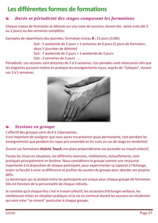 Livret Page 27
Les différentes formes de formations
 Durée et périodicité des stages composant les formations
Chaque niveau de formation se déroule sur une suite de sessions, durant des week-ends (de 2
ou 3 jours) ou des semaines complètes.
Exemples de répartitions des journées, formation niveau I : 15 jours (110h)
Soit : 5 weekends de 2 jours + 1 semaines de 6 jours (5 jours de formation,
deux ½ journées de détente)
Soit : 7 weekends de 2 jours + 1 weekends de 3 jours.
Soit : 3 semaines de 5 jours …
Périodicité. Les sessions sont distantes de 3 à 5 semaines. Ces périodes sont nécessaires afin que
les stagiaires puissent mettre en pratique les enseignements reçus, auprès de "Cobayes", durant
ces 3 à 5 semaines
 Sessions en groupe
L'effectif des groupes varie de 6 à 12personnes.
Il est important de souligner que vous aurez ma présence quasi permanente, tant pendant les
enseignements que pendant les repas pris ensemble et les nuits en cas de stage en résidentiel
Durant ces formations Holistic Touch une place prépondérante est accordée au travail collectif.
Toutes les mises en situations, les différents exercices, méditations, échauffements, sont
pratiqués principalement en binôme. Nous considérons le groupe comme une ressource
importante à la disposition de chaque participant, pour expérimenter sa capacité à l'échange,
tester sa faculté à vivre sa différence et profiter du soutien du groupe pour aborder ses propres
défis.
La dynamique qui se produit entre les participants est unique pour chaque groupe de formation.
Elle est fonction de la personnalité de chaque individu.
Je constate qu'à chaque fois c'est le travail collectif, les occasions d'échanges verbaux, les
nombreuses mises en situation pratiques et la vie en commun durant les sessions en résidentiel
qui vont créer "ce ciment" particulier à chaque groupe.
 