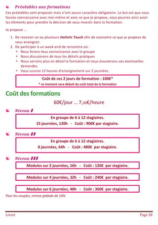 Livret Page 28
 Préalables aux formations
Ces préalables sont proposés mais n’ont aucun caractère obligatoire. Le but est que vous
fassiez connaissance avec moi-même et avec ce que je propose, vous pourrez ainsi avoir
les éléments pour prendre la décision de vous investir dans la formation.
Je propose …
1. De recevoir un ou plusieurs Holistic Touch afin de connaitre ce que je propose de
vous enseigner.
2. De participer à un week-end de rencontre où :
 Nous ferons tous connaissance avec le groupe
 Nous discuterons de tous les détails pratiques
 Nous verrons plus en détail la formation et nous écouterons vos éventuelles
demandes.
 Vous suivrez 12 heures d'enseignement sur 2 journées.
Coût de ces 2 jours de formation : 100€*
* ce montant sera déduit du coût total de la formation
Coût des formations
60€/jour … 7,50€/heure
 Niveau I
En groupe de 6 à 12 stagiaires.
15 journées, 120h - Coût : 900€ par stagiaire.
 Niveau II
En groupe de 6 à 12 stagiaires.
8 journées, 64h - Coût : 480€ par stagiaire.
 Niveau III
Modules sur 2 journées, 16h - Coût : 120€ par stagiaire.
Modules sur 4 journées, 32h - Coût : 240€ par stagiaire.
Modules sur 6 journées, 48h - Coût : 360€ par stagiaire.
Pour les couples, remise globale de 10%
 