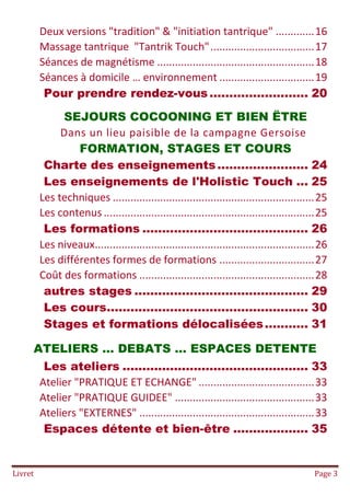 Livret Page 3
Deux versions "tradition" & "initiation tantrique" .............16
Massage tantrique "Tantrik Touch"...................................17
Séances de magnétisme .....................................................18
Séances à domicile … environnement ................................19
Pour prendre rendez-vous......................... 20
SEJOURS COCOONING ET BIEN ËTRE
Dans un lieu paisible de la campagne Gersoise
FORMATION, STAGES ET COURS
Charte des enseignements....................... 24
Les enseignements de l'Holistic Touch ... 25
Les techniques ....................................................................25
Les contenus .......................................................................25
Les formations .......................................... 26
Les niveaux..........................................................................26
Les différentes formes de formations ................................27
Coût des formations ...........................................................28
autres stages ............................................ 29
Les cours................................................... 30
Stages et formations délocalisées........... 31
ATELIERS … DEBATS … ESPACES DETENTE
Les ateliers ............................................... 33
Atelier "PRATIQUE ET ECHANGE" .......................................33
Atelier "PRATIQUE GUIDEE" ...............................................33
Ateliers "EXTERNES" ...........................................................33
Espaces détente et bien-être ................... 35
 