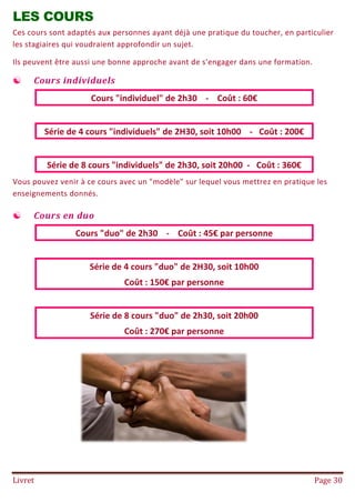 Livret Page 30
LES COURS
Ces cours sont adaptés aux personnes ayant déjà une pratique du toucher, en particulier
les stagiaires qui voudraient approfondir un sujet.
Ils peuvent être aussi une bonne approche avant de s'engager dans une formation.
 Cours individuels
Cours "individuel" de 2h30 - Coût : 60€
Série de 4 cours "individuels" de 2H30, soit 10h00 - Coût : 200€
Série de 8 cours "individuels" de 2h30, soit 20h00 - Coût : 360€
Vous pouvez venir à ce cours avec un "modèle" sur lequel vous mettrez en pratique les
enseignements donnés.
 Cours en duo
Cours "duo" de 2h30 - Coût : 45€ par personne
Série de 4 cours "duo" de 2H30, soit 10h00
Coût : 150€ par personne
Série de 8 cours "duo" de 2h30, soit 20h00
Coût : 270€ par personne
 
