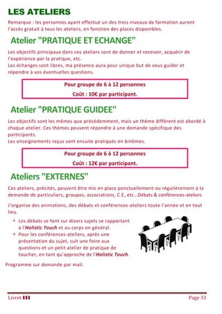 Livret III Page 33
LES ATELIERS
Remarque : les personnes ayant effectué un des trois niveaux de formation auront
l’accès gratuit à tous les ateliers, en fonction des places disponibles.
Atelier "PRATIQUE ET ECHANGE"
Les objectifs principaux dans ces ateliers sont de donner et recevoir, acquérir de
l’expérience par la pratique, etc.
Les échanges sont libres, ma présence aura pour unique but de vous guider et
répondre à vos éventuelles questions.
Pour groupe de 6 à 12 personnes
Coût : 10€ par participant.
Atelier "PRATIQUE GUIDEE"
Les objectifs sont les mêmes que précédemment, mais un thème différent est abordé à
chaque atelier. Ces thèmes peuvent répondre à une demande spécifique des
participants.
Les enseignements reçus sont ensuite pratiqués en binômes.
Pour groupe de 6 à 12 personnes
Coût : 12€ par participant.
Ateliers "EXTERNES"
Ces ateliers, précités, peuvent être mis en place ponctuellement ou régulièrement à la
demande de particuliers, groupes, associations, C.E, etc…Débats & conférences-ateliers
J’organise des animations, des débats et conférences-ateliers toute l'année et en tout
lieu.
 Les débats se font sur divers sujets se rapportant
à l'Holistic Touch et au corps en général.
 Pour les conférences-ateliers, après une
présentation du sujet, suit une foire aux
questions et un petit atelier de pratique de
toucher, en tant qu'approche de l'Holistic Touch.
Programme sur demande par mail.
 