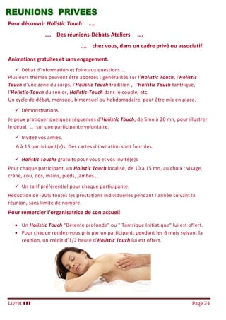 Livret III Page 34
REUNIONS PRIVEES
Pour découvrir Holistic Touch ….
…. Des réunions-Débats-Ateliers ….
…. chez vous, dans un cadre privé ou associatif.
Animations gratuites et sans engagement.
 Débat d’information et foire aux questions …
Plusieurs thèmes peuvent être abordés : généralités sur l’Holistic Touch, l'Holistic
Touch d’une zone du corps, l'Holistic Touch tradition , l'Holistic Touch tantrique,
l'Holistic-Touch du senior, Holistic-Touch dans le couple, etc.
Un cycle de débat, mensuel, bimensuel ou hebdomadaire, peut être mis en place.
 Démonstrations
Je peux pratiquer quelques séquences d'Holistic Touch, de 5mn à 20 mn, pour illustrer
le débat … sur une participante volontaire.
 Invitez vos amies.
6 à 15 participant(e)s. Des cartes d’invitation sont fournies.
 Holistic Touchs gratuits pour vous et vos invité(e)s
Pour chaque participant, un Holistic Touch localisé, de 10 à 15 mn, au choix : visage,
crâne, cou, dos, mains, pieds, jambes …
 Un tarif préférentiel pour chaque participante.
Réduction de -20% toutes les prestations individuelles pendant l’année suivant la
réunion, sans limite de nombre.
Pour remercier l’organisatrice de son accueil
 Un Holistic Touch "Détente profonde" ou " Tantrique Initiatique" lui est offert.
 Pour chaque rendez-vous pris par un participant, pendant les 6 mois suivant la
réunion, un crédit d’1/2 heure d'Holistic Touch lui est offert.
 