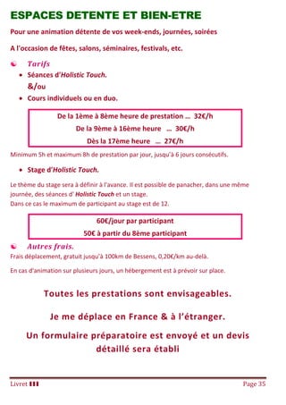 Livret III Page 35
ESPACES DETENTE ET BIEN-ETRE
Pour une animation détente de vos week-ends, journées, soirées
A l'occasion de fêtes, salons, séminaires, festivals, etc.
 Tarifs
 Séances d'Holistic Touch.
&/ou
 Cours individuels ou en duo.
De la 1ème à 8ème heure de prestation … 32€/h
De la 9ème à 16ème heure … 30€/h
Dès la 17ème heure … 27€/h
Minimum 5h et maximum 8h de prestation par jour, jusqu’à 6 jours consécutifs.
 Stage d'Holistic Touch.
Le thème du stage sera à définir à l'avance. Il est possible de panacher, dans une même
journée, des séances d' Holistic Touch et un stage.
Dans ce cas le maximum de participant au stage est de 12.
60€/jour par participant
50€ à partir du 8ème participant
 Autres frais.
Frais déplacement, gratuit jusqu’à 100km de Bessens, 0,20€/km au-delà.
En cas d'animation sur plusieurs jours, un hébergement est à prévoir sur place.
Toutes les prestations sont envisageables.
Je me déplace en France & à l’étranger.
Un formulaire préparatoire est envoyé et un devis
détaillé sera établi
 