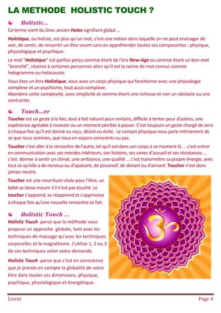 Livret Page 4
LA METHODE HOLISTIC TOUCH ?
 Holistic...
Ce terme vient du Grec ancien Holos signifiant global …
Holistique, ou holiste, est plus qu’un mot, c’est une notion dans laquelle on ne peut envisager de
voir, de sentir, de ressentir un être vivant sans en appréhender toutes ses composantes : physique,
physiologique et psychique.
Le mot "Holistique" est parfois perçu comme étant de l’ère New-Age ou comme étant un bon mot
"branché", réservé à certaines personnes alors qu’il est la racine de mot connus comme
hologramme ou holocauste.
Vous êtes un être Holistique, vous avez un corps physique qui fonctionne avec une physiologie
complexe et un psychisme, tout aussi complexe.
Abordons cette complexité, avec simplicité et comme étant une richesse et non un obstacle ou une
contrainte.
 Touch…er
Toucher est un geste à la fois, tout à fait naturel pour certains, difficile à tenter pour d'autres, une
expérience agréable à recevoir ou un moment pénible à passer. C'est toujours un geste chargé de sens
à chaque fois qu'il est donné ou reçu, désiré ou évité. Le contact physique nous parle intimement de
ce que nous sommes, que nous en soyons conscients ou pas.
Toucher c'est aller à la rencontre de l'autre, tel qu'il est dans son corps à ce moment-là … c'est entrer
en communication avec ses mondes intérieurs, son histoire, ses zones d'accueil et ses résistances …
c'est donner à sentir un climat, une ambiance, une qualité … c'est transmettre sa propre énergie, avec
tout ce qu'elle a de nerveux ou d'apaisant, de possessif, de distant ou d'aimant. Toucher n'est donc
jamais neutre.
Toucher est une nourriture vitale pour l’être, un
bébé se laisse mourir s’il n’est pas touché. Le
toucher s’apprend, se réapprend et s'apprivoise
à chaque fois qu'une nouvelle rencontre se fait.
 Holistic Touch ...
Holistic Touch parce que la méthode vous
propose un approche globale, tant avec les
techniques de massage qu’avec les techniques
corporelles et le magnétisme. J’utilise 1, 2 ou 3
de ces techniques selon votre demande.
Holistic Touch parce que c’est en conscience
que je prends en compte la globalité de votre
être dans toutes ses dimensions, physique,
psychique, physiologique et énergétique.
 