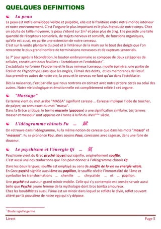 Livret Page 5
QUELQUES DEFINITIONS
 La peau
La peau est notre enveloppe visible et palpable, elle est la frontière entre notre monde intérieur
et notre environnement. C’est l'organe le plus important et le plus étendu de notre corps. Chez
un adulte de taille moyenne, la peau s'étend sur 2m² et pèse plus de 3 kg. Elle possède une telle
quantité de récepteurs sensoriels, de trajets nerveux et sensitifs, de fonctions organiques,
qu’elle est aussi, en partie une extension de notre cerveau.
C'est sur la voûte plantaire du pied et à l'intérieur de la main sur le bout des doigts que l'on
rencontre le plus grand nombre de terminaisons nerveuses et de capteurs sensoriels.
Le 7° jour après la fécondation, le bouton embryonnaire se compose de deux catégories de
cellules, constituant deux feuillets : l'ectoblaste et l'endoblaste*
.
L'ectoblaste va former l'épiderme et le tissu nerveux (cerveau, moelle épinière, une partie de
l'œil et de l'hypophyse) ainsi que les ongles, l'émail des dents, et les membranes de l'œuf.
Aux premières aubes de notre vie, la peau et le cerveau ne font qu’un dans l'ectoblaste.
Dès la naissance, c'est par elle que nous rentrons en contact avec notre propre corps ou celui des
autres. Notre vie biologique et émotionnelle est complètement reliée à cet organe.
 "Massage"
Ce terme vient du mot arabe "MASSA" signifiant caresse … Caresse implique l’idée de toucher,
de palper, au sens exact du mot "massa".
Dans la Grèce antique, le terme massein (μασσειν) a une signification similaire. Les termes
masser et masseur sont apparus en France à la fin du XVIIIème
siècle.
 L’idéogramme chinois Fu … 賦
On retrouve dans l’idéogramme, Fu la même notion de caresse que dans les mots "massa" et
"massein". Fu se prononce Fou, alors soyons Fous, caressons avec sagesse, dans une folie de
douceur.
 Le psychisme et l’énergie Qi … 氣
Psychisme vient du Grec psyché (ψυχη) qui signifie, originellement souffle.
C’est aussi une des traductions que l’on peut donner à l’idéogramme chinois QI.
Dans les deux langues, souffle est employé au sens de souffle de la vie ou énergie vitale.
En Grec psyché signifie aussi âme ou papillon, le souffle révèle l’immortalité de l’âme et
symbolise les transformations … chenille … chrysalide … et … papillon.
Une psyché est aussi un grand miroir mobile. Celle qui s’y contemple est censée se voir aussi
belle que Psyché, jeune femme de la mythologie dont Eros tomba amoureux.
Chez les bouddhistes aussi, l’âme est un miroir dans lequel se reflète le divin, reflet souvent
altéré par la poussière de notre ego qui s’y dépose.
* Blaste signifie germe
 