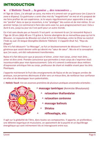 Livret Page 6
INTRODUCTION
 L'Holistic Touch … la genèse … des rencontres …
A l’âge de 12ans, j’ai attrapé un zona, ma mère m’a amené voir un guérisseur (en 2 jours le
zona a disparu). Ce guérisseur a senti chez moi du "magnétisme" en moi et m’a proposé de
me faire profiter de son expérience. Je le voyais régulièrement pour apprendre à ne pas
me "perdre" dans ce que je ressentais, à me "protéger" des autres et de moi-même. En un
premier temps j’ai commencé à faire des soins avec lui, puis progressivement seul. Cela a
duré 6 ans, jusqu’au jour où il est parti pour un autre monde.
Ce n’est sans doute pas un hasard s’il est parti ce moment-là car j'ai rencontré Rajiva à
l’âge de 18 ans (déjà 40 ans !!!) grâce à, femme aborigène de ce merveilleux pays qu’est le
Bhoutan. Le royaume du Bhoutan est situé à l'est de l'Himalaya, entre la Chine au nord et
l’Inde au sud. En langue Dzongkha (dialecte Tibétain) il s'appelle Druk Yul, "Pays du
Dragon"
Elle m’a fait découvrir "Le Massage", ce fut un bouleversement de découvrir l’Amour si
généreux que savait donner celle qui devint ma "sœur de cœur". Ma vie et la conception
que j'en avais, ont été radicalement transformées.
Rajiva m'a fait découvrir que je pouvais m’aimer, aimer mon corps, aimer mon âme...
aimer et être aimé. Prendre conscience que permettre à mon corps de s’exprimer était
incontournable pour mon épanouissement. Cela m’a amené à embrasser deux métiers
d’expression artistique liée au corps, professeur de chant et modèle vivant pour les Arts
Plastiques.
J’apporte maintenant le fruit des enseignements de Rajiva et de ces longues années de
pratique, aux personnes désireuses d’aller vers un mieux-être, de renforcer leur confiance
en elles et de développer leurs potentialités.
L' Holistic Touch tire ses essences premières de plusieurs pratiques ancestrales orientales :
massage tantrique (Animiste Bhoutanais)
 relaxation thaïlandaise
 relaxation coréenne
 massage balinais
 Shiatsu
 réflexologie, etc.
Il agit sur la globalité de l’être, dans toutes ses composantes. Il apporte, en profondeur,
une détente organique et musculaire, un apaisement de la psyché et un équilibrage
énergétique qui sont intimement liés et interagissent entre eux.
 