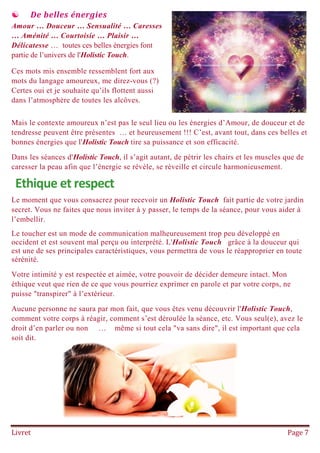 Livret Page 7
 De belles énergies
Amour … Douceur … Sensualité … Caresses
… Aménité … Courtoisie … Plaisir …
Délicatesse … toutes ces belles énergies font
partie de l’univers de l'Holistic Touch.
Ces mots mis ensemble ressemblent fort aux
mots du langage amoureux, me direz-vous (?)
Certes oui et je souhaite qu’ils flottent aussi
dans l’atmosphère de toutes les alcôves.
Mais le contexte amoureux n’est pas le seul lieu ou les énergies d’Amour, de douceur et de
tendresse peuvent être présentes … et heureusement !!! C’est, avant tout, dans ces belles et
bonnes énergies que l'Holistic Touch tire sa puissance et son efficacité.
Dans les séances d'Holistic Touch, il s’agit autant, de pétrir les chairs et les muscles que de
caresser la peau afin que l’énergie se révèle, se réveille et circule harmonieusement.
Ethique et respect
Le moment que vous consacrez pour recevoir un Holistic Touch fait partie de votre jardin
secret. Vous ne faites que nous inviter à y passer, le temps de la séance, pour vous aider à
l’embellir.
Le toucher est un mode de communication malheureusement trop peu développé en
occident et est souvent mal perçu ou interprété. L'Holistic Touch grâce à la douceur qui
est une de ses principales caractéristiques, vous permettra de vous le réapproprier en toute
sérénité.
Votre intimité y est respectée et aimée, votre pouvoir de décider demeure intact. Mon
éthique veut que rien de ce que vous pourriez exprimer en parole et par votre corps, ne
puisse "transpirer" à l’extérieur.
Aucune personne ne saura par mon fait, que vous êtes venu découvrir l'Holistic Touch,
comment votre corps à réagir, comment s’est déroulée la séance, etc. Vous seul(e), avez le
droit d’en parler ou non … même si tout cela "va sans dire", il est important que cela
soit dit.
 