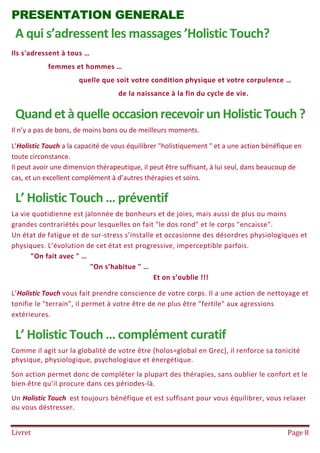 Livret Page 8
PRESENTATION GENERALE
A qui s’adressent les massages ’Holistic Touch?
Ils s'adressent à tous …
femmes et hommes …
quelle que soit votre condition physique et votre corpulence …
de la naissance à la fin du cycle de vie.
QuandetàquelleoccasionrecevoirunHolistic Touch?
Il n’y a pas de bons, de moins bons ou de meilleurs moments.
L’Holistic Touch a la capacité de vous équilibrer "holistiquement " et a une action bénéfique en
toute circonstance.
Il peut avoir une dimension thérapeutique, il peut être suffisant, à lui seul, dans beaucoup de
cas, et un excellent complément à d’autres thérapies et soins.
L’ Holistic Touch … préventif
La vie quotidienne est jalonnée de bonheurs et de joies, mais aussi de plus ou moins
grandes contrariétés pour lesquelles on fait "le dos rond" et le corps "encaisse".
Un état de fatigue et de sur-stress s’installe et occasionne des désordres physiologiques et
physiques. L’évolution de cet état est progressive, imperceptible parfois.
"On fait avec " …
"On s’habitue " …
Et on s’oublie !!!
L’Holistic Touch vous fait prendre conscience de votre corps. Il a une action de nettoyage et
tonifie le "terrain", il permet à votre être de ne plus être "fertile" aux agressions
extérieures.
L’ Holistic Touch … complément curatif
Comme il agit sur la globalité de votre être (holos=global en Grec), il renforce sa tonicité
physique, physiologique, psychologique et énergétique.
Son action permet donc de compléter la plupart des thérapies, sans oublier le confort et le
bien-être qu’il procure dans ces périodes-là.
Un Holistic Touch est toujours bénéfique et est suffisant pour vous équilibrer, vous relaxer
ou vous déstresser.
 