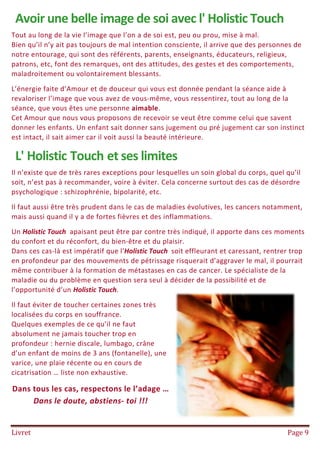 Livret Page 9
Avoir une belle image de soi avec l' Holistic Touch
Tout au long de la vie l’image que l’on a de soi est, peu ou prou, mise à mal.
Bien qu’il n’y ait pas toujours de mal intention consciente, il arrive que des personnes de
notre entourage, qui sont des référents, parents, enseignants, éducateurs, religieux,
patrons, etc, font des remarques, ont des attitudes, des gestes et des comportements,
maladroitement ou volontairement blessants.
L’énergie faite d’Amour et de douceur qui vous est donnée pendant la séance aide à
revaloriser l’image que vous avez de vous-même, vous ressentirez, tout au long de la
séance, que vous êtes une personne aimable.
Cet Amour que nous vous proposons de recevoir se veut être comme celui que savent
donner les enfants. Un enfant sait donner sans jugement ou pré jugement car son instinct
est intact, il sait aimer car il voit aussi la beauté intérieure.
L' Holistic Touch et ses limites
Il n’existe que de très rares exceptions pour lesquelles un soin global du corps, quel qu’il
soit, n’est pas à recommander, voire à éviter. Cela concerne surtout des cas de désordre
psychologique : schizophrénie, bipolarité, etc.
Il faut aussi être très prudent dans le cas de maladies évolutives, les cancers notamment,
mais aussi quand il y a de fortes fièvres et des inflammations.
Un Holistic Touch apaisant peut être par contre très indiqué, il apporte dans ces moments
du confort et du réconfort, du bien-être et du plaisir.
Dans ces cas-là est impératif que l'Holistic Touch soit effleurant et caressant, rentrer trop
en profondeur par des mouvements de pétrissage risquerait d’aggraver le mal, il pourrait
même contribuer à la formation de métastases en cas de cancer. Le spécialiste de la
maladie ou du problème en question sera seul à décider de la possibilité et de
l’opportunité d’un Holistic Touch.
Il faut éviter de toucher certaines zones très
localisées du corps en souffrance.
Quelques exemples de ce qu’il ne faut
absolument ne jamais toucher trop en
profondeur : hernie discale, lumbago, crâne
d’un enfant de moins de 3 ans (fontanelle), une
varice, une plaie récente ou en cours de
cicatrisation … liste non exhaustive.
Dans tous les cas, respectons le l’adage …
Dans le doute, abstiens- toi !!!
 