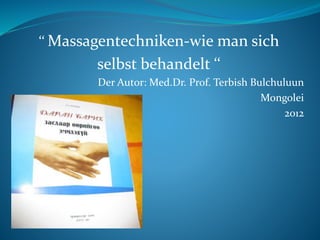 ‘‘ Massagentechniken-wie man sich
selbst behandelt ‘‘
Der Autor: Med.Dr. Prof. Terbish Bulchuluun
Mongolei
2012
 