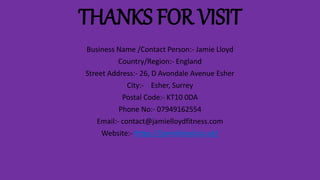 THANKS FOR VISIT
Business Name /Contact Person:- Jamie Lloyd
Country/Region:- England
Street Address:- 26, D Avondale Avenue Esher
City:- Esher, Surrey
Postal Code:- KT10 0DA
Phone No:- 07949162554
Email:- contact@jamielloydfitness.com
Website:- https://jamielloyd.co.uk/