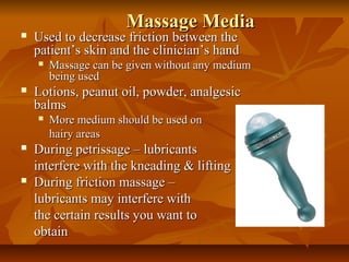 Massage MediaMassage Media
 Used to decrease friction between theUsed to decrease friction between the
patient’s skin and the clinician’s handpatient’s skin and the clinician’s hand
 Massage can be given without any mediumMassage can be given without any medium
being usedbeing used
 Lotions, peanut oil, powder, analgesicLotions, peanut oil, powder, analgesic
balmsbalms
 More medium should be used onMore medium should be used on
hairy areashairy areas
 During petrissage – lubricantsDuring petrissage – lubricants
interfere with the kneading & liftinginterfere with the kneading & lifting
 During friction massage –During friction massage –
lubricants may interfere withlubricants may interfere with
the certain results you want tothe certain results you want to
obtainobtain
 